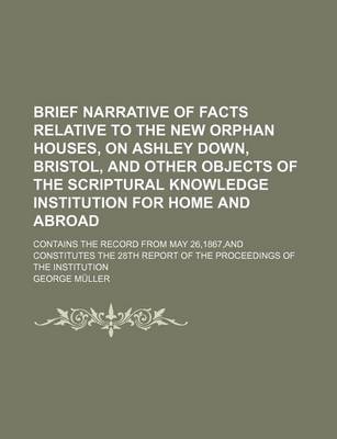 Book cover for Brief Narrative of Facts Relative to the New Orphan Houses, on Ashley Down, Bristol, and Other Objects of the Scriptural Knowledge Institution for Home and Abroad; Contains the Record from May 26,1867, and Constitutes the 28th Report of the Proceedings of