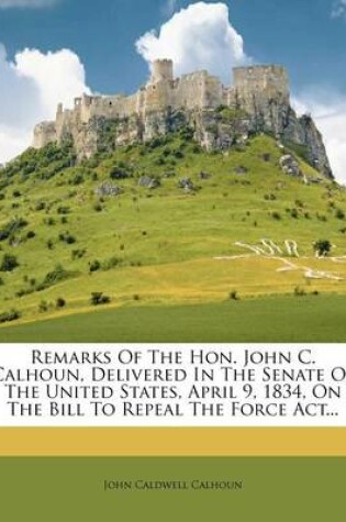 Cover of Remarks of the Hon. John C. Calhoun, Delivered in the Senate of the United States, April 9, 1834, on the Bill to Repeal the Force ACT...