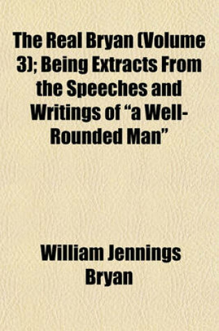 Cover of The Real Bryan (Volume 3); Being Extracts from the Speeches and Writings of a Well-Rounded Man