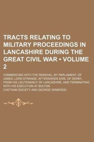 Cover of Tracts Relating to Military Proceedings in Lancashire During the Great Civil War (Volume 2); Commencing with the Removal, by Parliament, of James, Lord Strange, Afterwards Earl of Derby, from His Lieutenancy of Lancashire, and Terminating with His Executi