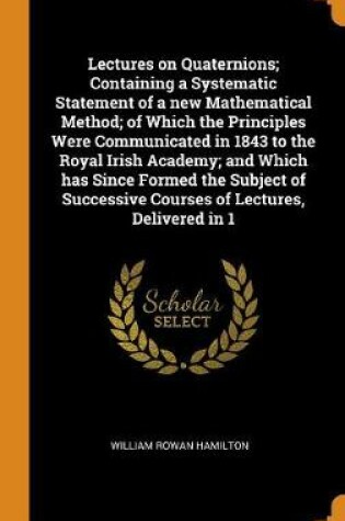 Cover of Lectures on Quaternions; Containing a Systematic Statement of a New Mathematical Method; Of Which the Principles Were Communicated in 1843 to the Royal Irish Academy; And Which Has Since Formed the Subject of Successive Courses of Lectures, Delivered in 1