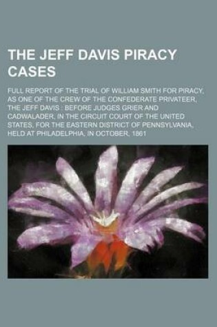 Cover of The Jeff Davis Piracy Cases; Full Report of the Trial of William Smith for Piracy, as One of the Crew of the Confederate Privateer, the Jeff Davis Before Judges Grier and Cadwalader, in the Circuit Court of the United States, for the Eastern District of