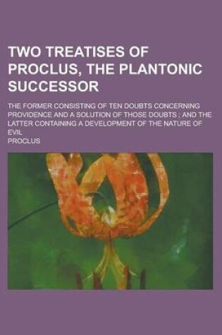 Cover of Two Treatises of Proclus, the Plantonic Successor; The Former Consisting of Ten Doubts Concerning Providence and a Solution of Those Doubts; And the Latter Containing a Development of the Nature of Evil