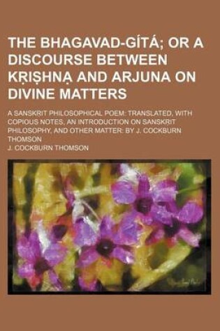 Cover of The Bhagavad-Gita; Or a Discourse Between K I Hn and Arjuna on Divine Matters. a Sansk It Philosophical Poem Translated, with Copious Notes, an Introduction on Sansk It Philosophy, and Other Matter by J. Cockburn Thomson