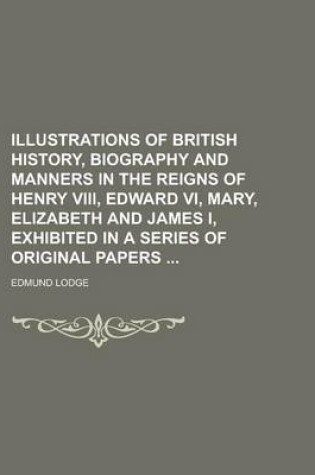 Cover of Illustrations of British History, Biography and Manners in the Reigns of Henry VIII, Edward VI, Mary, Elizabeth and James I, Exhibited in a Series of Original Papers