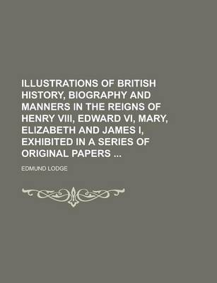 Book cover for Illustrations of British History, Biography and Manners in the Reigns of Henry VIII, Edward VI, Mary, Elizabeth and James I, Exhibited in a Series of Original Papers