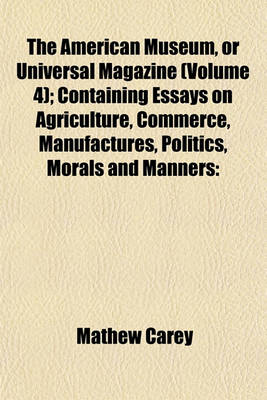 Book cover for The American Museum, or Universal Magazine (Volume 4); Containing Essays on Agriculture, Commerce, Manufactures, Politics, Morals and Manners