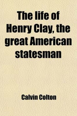 Cover of The Life of Henry Clay, the Great American Statesman (Volume 1); Embracing an Account of His Early and Domestic History, His Moral and Religious Sentiments, His Personal and Professional Qualities, His Views Upon the Great Questions of His Time, His General Po