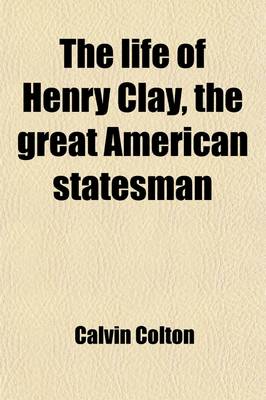 Book cover for The Life of Henry Clay, the Great American Statesman (Volume 1); Embracing an Account of His Early and Domestic History, His Moral and Religious Sentiments, His Personal and Professional Qualities, His Views Upon the Great Questions of His Time, His General Po