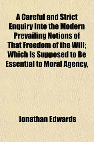 Cover of A Careful and Strict Enquiry Into the Modern Prevailing Notions of That Freedom of the Will; Which Is Supposed to Be Essential to Moral Agency,