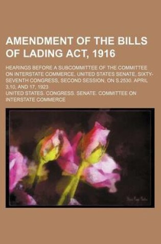 Cover of Amendment of the Bills of Lading ACT, 1916; Hearings Before a Subcommittee of the Committee on Interstate Commerce, United States Senate, Sixty-Seventh Congress, Second Session, on S.2530. April 3,10, and 17, 1923