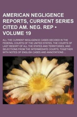 Cover of American Negligence Reports, Current Series Cited Am. Neg. Rep (Volume 19); All the Current Negligence Cases Decided in the Federal Courts of the United States, the Courts of Last Resort of All the States and Territories, and Selections from the Intermedi