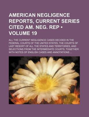 Book cover for American Negligence Reports, Current Series Cited Am. Neg. Rep (Volume 19); All the Current Negligence Cases Decided in the Federal Courts of the United States, the Courts of Last Resort of All the States and Territories, and Selections from the Intermedi