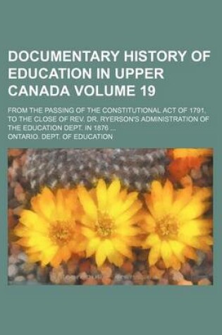 Cover of Documentary History of Education in Upper Canada Volume 19; From the Passing of the Constitutional Act of 1791, to the Close of REV. Dr. Ryerson's Administration of the Education Dept. in 1876