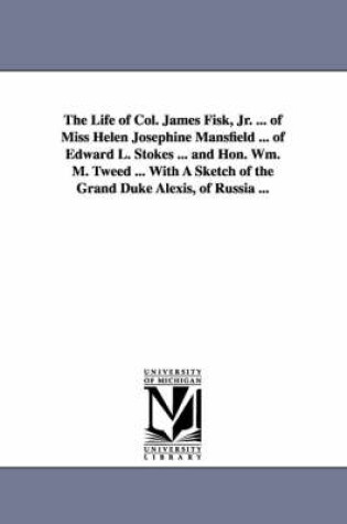 Cover of The Life of Col. James Fisk, Jr. ... of Miss Helen Josephine Mansfield ... of Edward L. Stokes ... and Hon. Wm. M. Tweed ... with a Sketch of the Gran