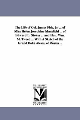 Book cover for The Life of Col. James Fisk, Jr. ... of Miss Helen Josephine Mansfield ... of Edward L. Stokes ... and Hon. Wm. M. Tweed ... with a Sketch of the Gran