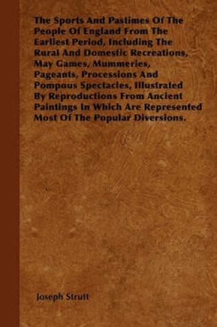 Cover of The Sports And Pastimes Of The People Of England From The Earliest Period, Including The Rural And Domestic Recreations, May Games, Mummeries, Pageants, Processions And Pompous Spectacles, Illustrated By Reproductions From Ancient Paintings In Which Are R