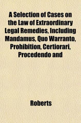 Cover of A Selection of Cases on the Law of Extraordinary Legal Remedies, Including Mandamus, Quo Warranto, Prohibition, Certiorari, Procedendo and