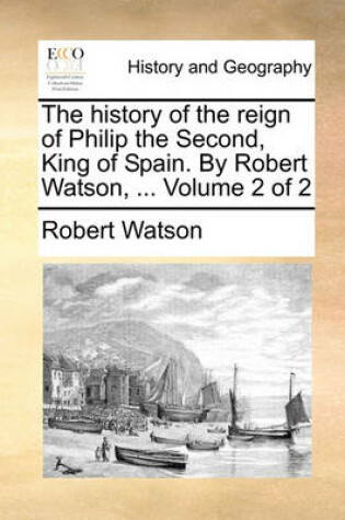 Cover of The History of the Reign of Philip the Second, King of Spain. by Robert Watson, ... Volume 2 of 2