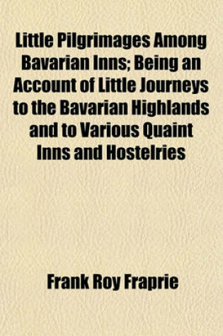 Cover of Little Pilgrimages Among Bavarian Inns; Being an Account of Little Journeys to the Bavarian Highlands and to Various Quaint Inns and Hostelries in and Out of the Ancient Towns, Together with Reminiscences of Student and Artist Life in Munich