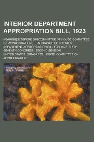 Cover of Interior Department Appropriation Bill, 1923; Hearing[s] Before Subcommittee of House Committee on Appropriations ... in Charge of Interior Department Appropriation Bill for 1923. Sixty-Seventh Congress, Second Session