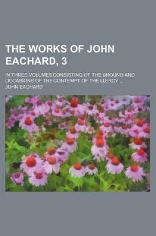 Cover of The Works of John Eachard, 3; In Three Volumes Consisting of the Ground and Occasions of the Contempt of the Llercy