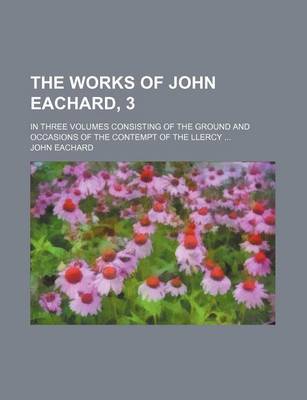 Book cover for The Works of John Eachard, 3; In Three Volumes Consisting of the Ground and Occasions of the Contempt of the Llercy