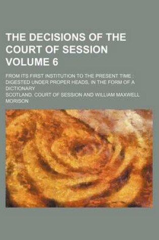Cover of The Decisions of the Court of Session Volume 6; From Its First Institution to the Present Time Digested Under Proper Heads, in the Form of a Dictionary