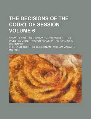 Book cover for The Decisions of the Court of Session Volume 6; From Its First Institution to the Present Time Digested Under Proper Heads, in the Form of a Dictionary