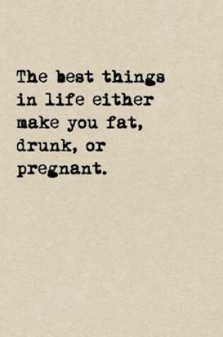 Cover of The Best Things In Life Either Make You Fat, Drunk, Or Pregnant.