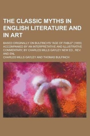 Cover of The Classic Myths in English Literature and in Art; Based Originally on Bulfinch's Age of Fable (1855) Accompanied by an Interpretative and Illustrative Commentary, by Charles Mills Gayley New Ed., REV. and Enl