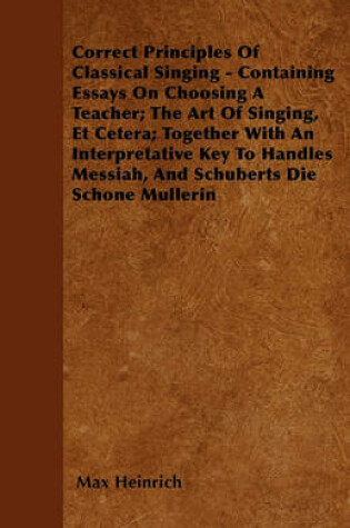 Cover of Correct Principles Of Classical Singing - Containing Essays On Choosing A Teacher; The Art Of Singing, Et Cetera; Together With An Interpretative Key To Handles Messiah, And Schuberts Die Schone Mullerin