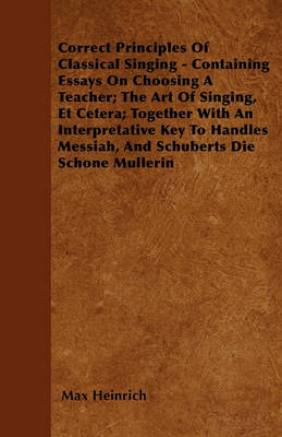 Book cover for Correct Principles Of Classical Singing - Containing Essays On Choosing A Teacher; The Art Of Singing, Et Cetera; Together With An Interpretative Key To Handles Messiah, And Schuberts Die Schone Mullerin