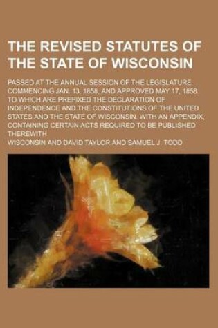 Cover of The Revised Statutes of the State of Wisconsin; Passed at the Annual Session of the Legislature Commencing Jan. 13, 1858, and Approved May 17, 1858. to Which Are Prefixed the Declaration of Independence and the Constitutions of the United States and the S