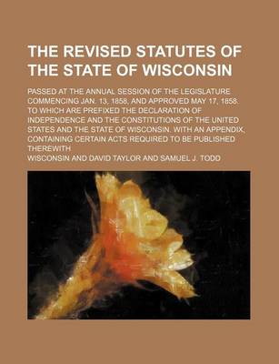 Book cover for The Revised Statutes of the State of Wisconsin; Passed at the Annual Session of the Legislature Commencing Jan. 13, 1858, and Approved May 17, 1858. to Which Are Prefixed the Declaration of Independence and the Constitutions of the United States and the S