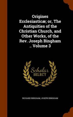 Book cover for Origines Ecclesiasticae; Or, the Antiquities of the Christian Church, and Other Works, of the REV. Joseph Bingham .. Volume 3