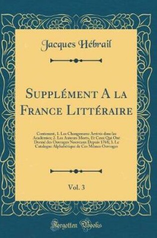 Cover of Supplément A la France Littéraire, Vol. 3: Contenant, 1. Les Changemens Arrivés dans les Académies; 2. Les Auteurs Morts, Et Ceux Qui Ont Donné des Ouvrages Nouveaux Depuis 1768; 3. Le Catalogue Alphabétique de Ces Mêmes Ouvrages (Classic Reprint)