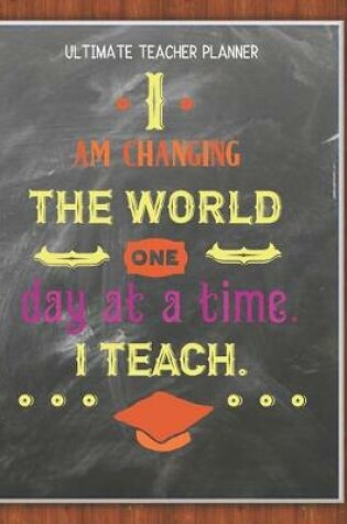 Cover of I Am Changing The World One Day At A Time I Teach - Ultimate Teacher Planner