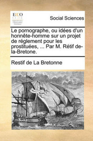 Cover of Le Pornographe, Ou Idees D'Un Honnete-Homme Sur Un Projet de Reglement Pour Les Prostituees, ... Par M. Retif de-La-Bretone.