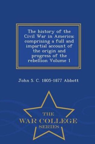 Cover of The History of the Civil War in America; Comprising a Full and Impartial Account of the Origin and Progress of the Rebellion Volume 1 - War College Series