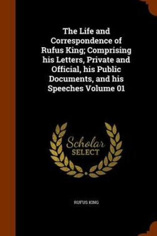 Cover of The Life and Correspondence of Rufus King; Comprising His Letters, Private and Official, His Public Documents, and His Speeches Volume 01