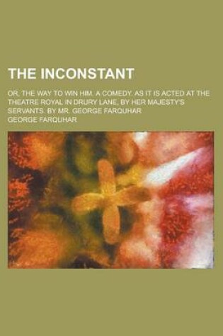 Cover of The Inconstant; Or, the Way to Win Him. a Comedy. as It Is Acted at the Theatre Royal in Drury Lane, by Her Majesty's Servants. by Mr. George Farquhar