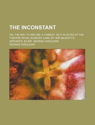 Book cover for The Inconstant; Or, the Way to Win Him. a Comedy. as It Is Acted at the Theatre Royal in Drury Lane, by Her Majesty's Servants. by Mr. George Farquhar