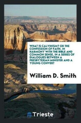 Cover of What Is Calvinism? Or, the Confession of Faith, in Harmony with the Bible and Common Sense, in a Series of Dialogues Between a Presbyterian Minister and a Young Convert