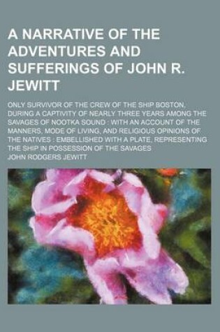 Cover of A Narrative of the Adventures and Sufferings of John R. Jewitt; Only Survivor of the Crew of the Ship Boston, During a Captivity of Nearly Three Years Among the Savages of Nootka Sound with an Account of the Manners, Mode of Living, and