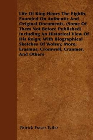 Cover of Life Of King Henry The Eighth, Founded On Authentic And Original Documents, (Some Of Them Not Before Published) Including An Historical View Of His Reign; With Biographical Sketches Of Wolsey, More, Erasmus, Cromwell, Cranmer, And Others