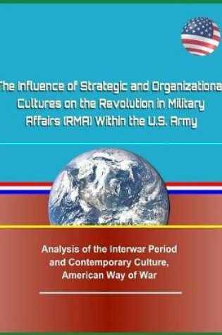 Cover of The Influence of Strategic and Organizational Cultures on the Revolution in Military Affairs (Rma) Within the U.S. Army - Analysis of the Interwar Period and Contemporary Culture, American Way of War