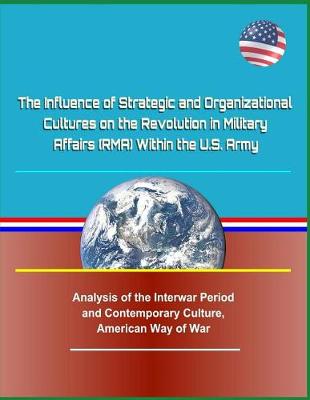 Book cover for The Influence of Strategic and Organizational Cultures on the Revolution in Military Affairs (Rma) Within the U.S. Army - Analysis of the Interwar Period and Contemporary Culture, American Way of War