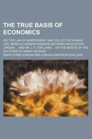 Cover of The True Basis of Economics; Or, the Law of Independent and Collective Human Life Being a Correspondence Between David Starr Jordan and Dr. J. H. Stal