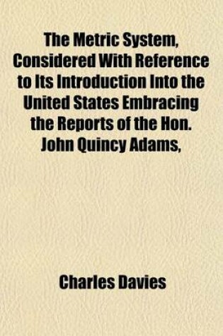 Cover of The Metric System, Considered with Reference to Its Introduction Into the United States Embracing the Reports of the Hon. John Quincy Adams,